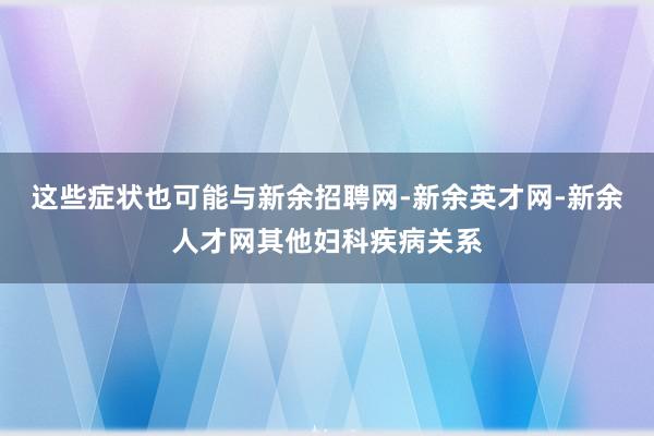 这些症状也可能与新余招聘网-新余英才网-新余人才网其他妇科疾病关系