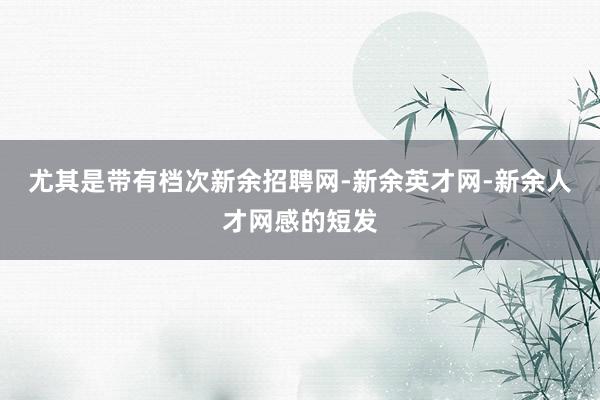 尤其是带有档次新余招聘网-新余英才网-新余人才网感的短发